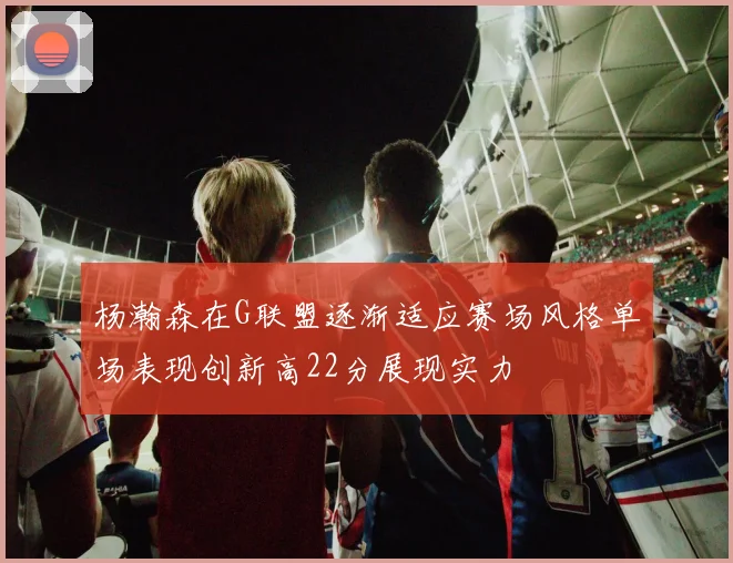 杨瀚森在G联盟逐渐适应赛场风格单场表现创新高22分展现实力