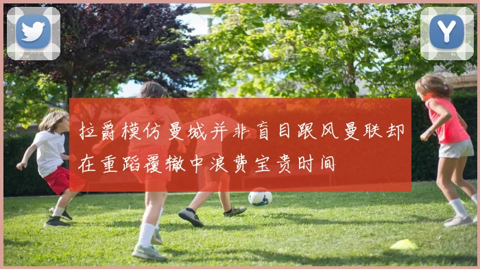 拉爵模仿曼城并非盲目跟风曼联却在重蹈覆辙中浪费宝贵时间