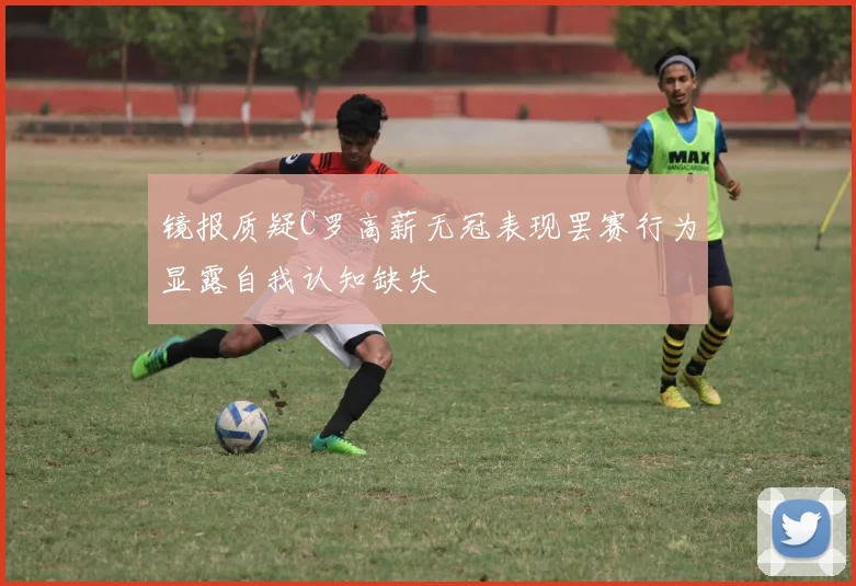 镜报质疑C罗高薪无冠表现罢赛行为显露自我认知缺失