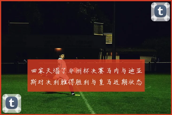 回家天塌了非洲杯决赛马内与迪亚斯对决利雅得胜利与皇马近期状态堪忧