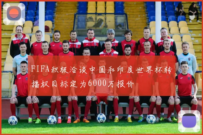 FIFA积极洽谈中国和印度世界杯转播权目标定为6000万报价