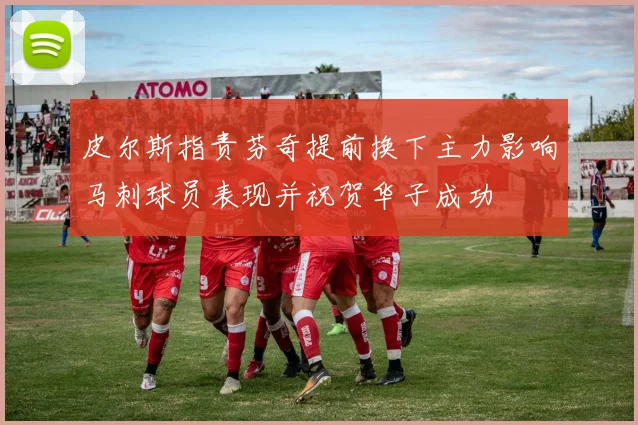 皮尔斯指责芬奇提前换下主力影响马刺球员表现并祝贺华子成功
