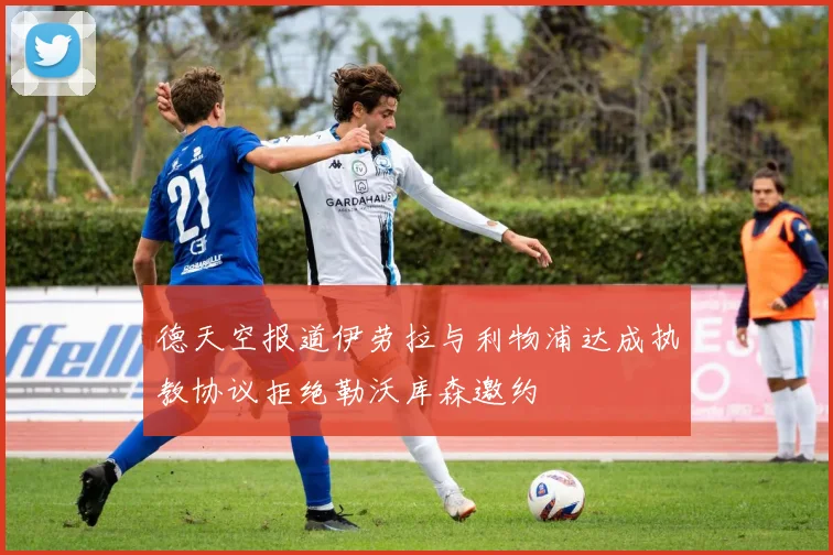 德天空报道伊劳拉与利物浦达成执教协议拒绝勒沃库森邀约