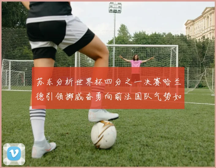 苏东分析世界杯四分之一决赛哈兰德引领挪威奋勇向前法国队气势如虹