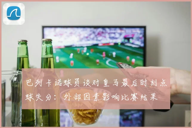 巴列卡诺球员谈对皇马最后时刻点球失分：外部因素影响比赛结果