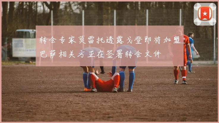 转会专家莫雷托透露戈登即将加盟巴萨相关方正在签署转会文件