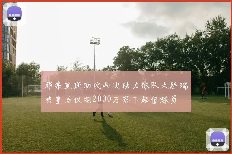邓弗里斯助攻两次助力球队大胜瑞典皇马仅花2000万签下超值球员
