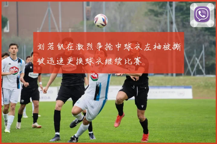 刘若钒在激烈争抢中球衣左袖被撕破迅速更换球衣继续比赛