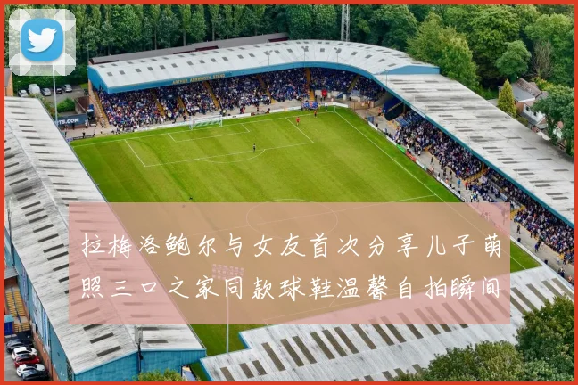 拉梅洛鲍尔与女友首次分享儿子萌照三口之家同款球鞋温馨自拍瞬间