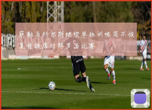 萨勒马科尔斯继续单独训练若不恢复将缺席对阵罗马比赛