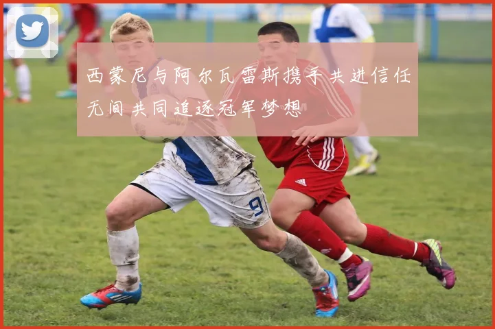 西蒙尼与阿尔瓦雷斯携手共进信任无间共同追逐冠军梦想