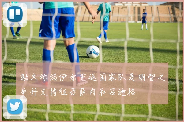 勒夫称诺伊尔重返国家队是明智之举并支持征召萨内和吕迪格