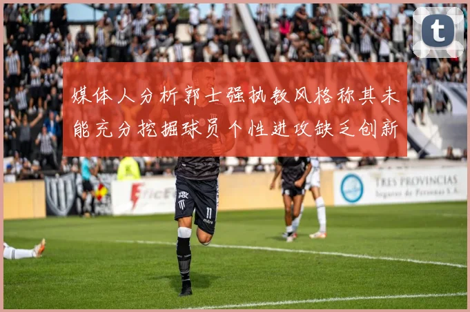 媒体人分析郭士强执教风格称其未能充分挖掘球员个性进攻缺乏创新性