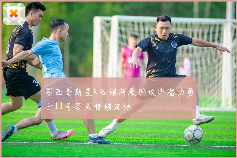 墨西哥新星K洛佩斯展现攻守潜力勇士11号签或将锁定他