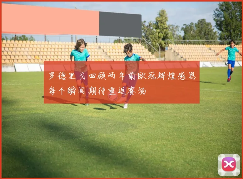 罗德里戈回顾两年前欧冠辉煌感恩每个瞬间期待重返赛场