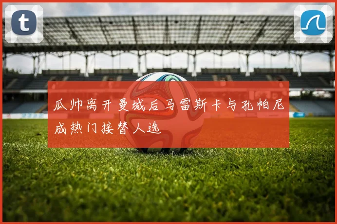 瓜帅离开曼城后马雷斯卡与孔帕尼成热门接替人选