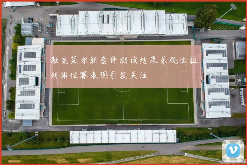 勒克莱尔新套件测试结果乐观法拉利排位赛表现引发关注