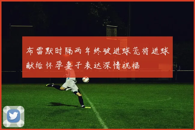 布雷默时隔两年终破进球荒将进球献给怀孕妻子表达深情祝福
