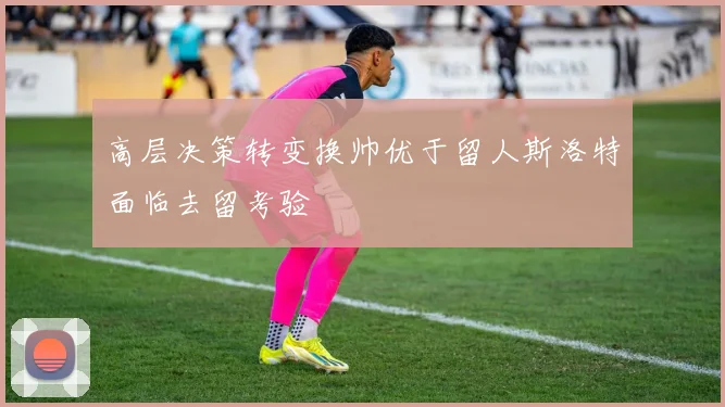 高层决策转变换帅优于留人斯洛特面临去留考验