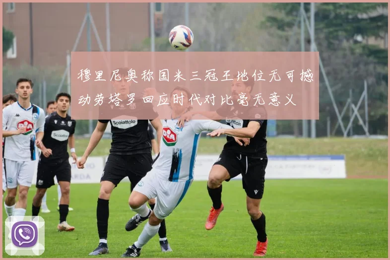 穆里尼奥称国米三冠王地位无可撼动劳塔罗回应时代对比毫无意义