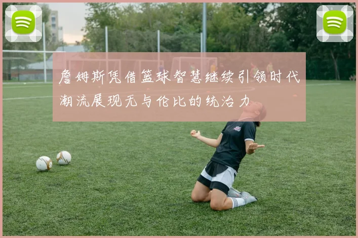 詹姆斯凭借篮球智慧继续引领时代潮流展现无与伦比的统治力