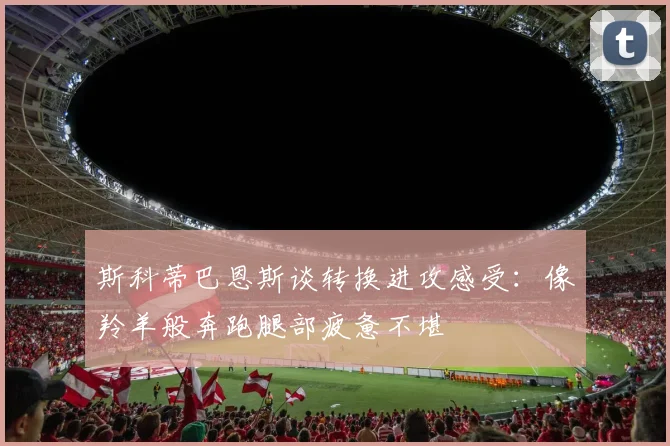 斯科蒂巴恩斯谈转换进攻感受：像羚羊般奔跑腿部疲惫不堪