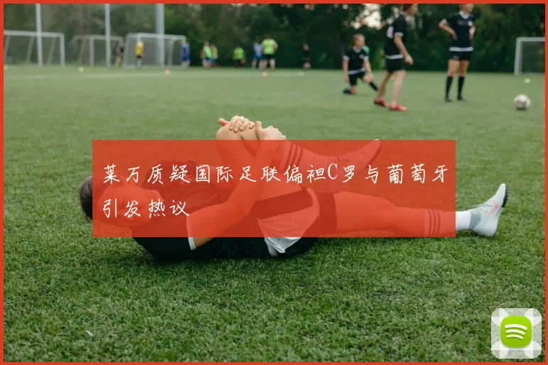 莱万质疑国际足联偏袒C罗与葡萄牙引发热议