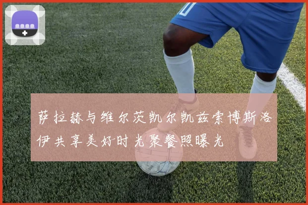 萨拉赫与维尔茨凯尔凯兹索博斯洛伊共享美好时光聚餐照曝光