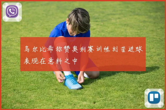 乌尔比希称赞奥利赛训练刻苦进球表现在意料之中