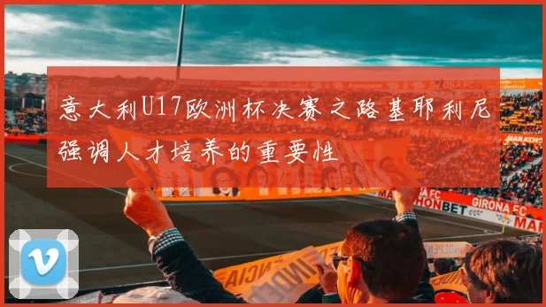 意大利U17欧洲杯决赛之路基耶利尼强调人才培养的重要性