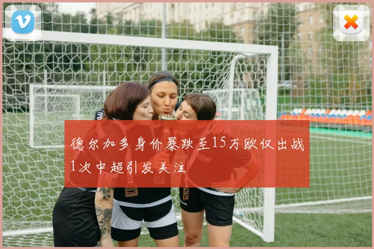 德尔加多身价暴跌至15万欧仅出战1次中超引发关注