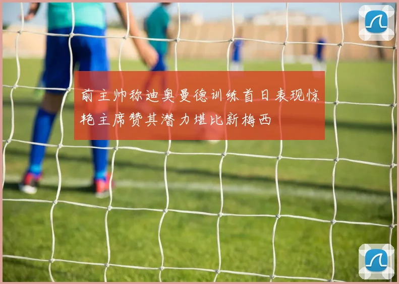 前主帅称迪奥曼德训练首日表现惊艳主席赞其潜力堪比新梅西