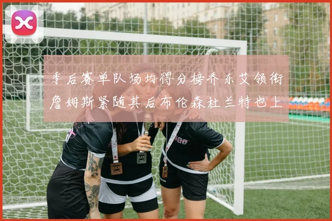 季后赛单队场均得分榜乔东艾领衔詹姆斯紧随其后布伦森杜兰特也上榜