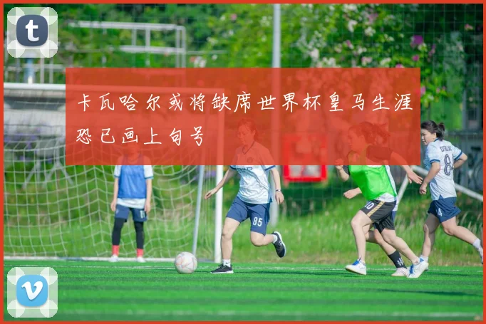 卡瓦哈尔或将缺席世界杯皇马生涯恐已画上句号