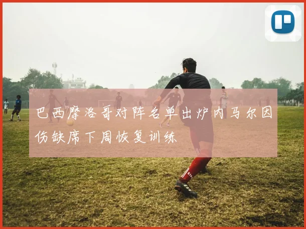巴西摩洛哥对阵名单出炉内马尔因伤缺席下周恢复训练
