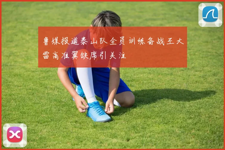 鲁媒报道泰山队全员训练备战王大雷高准翼缺席引关注
