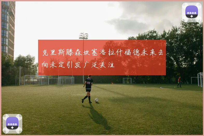 克里斯滕森坎塞洛拉什福德未来去向未定引发广泛关注