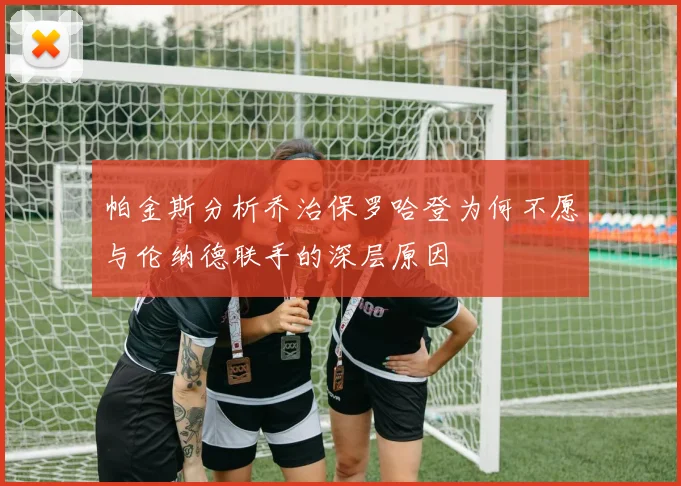 帕金斯分析乔治保罗哈登为何不愿与伦纳德联手的深层原因